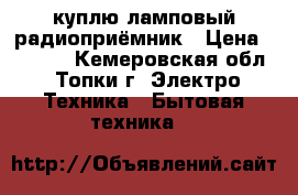 куплю ламповый радиоприёмник › Цена ­ 1 000 - Кемеровская обл., Топки г. Электро-Техника » Бытовая техника   